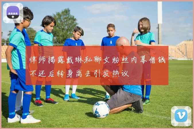 律师揭露戴琳私聊女粉丝内幕借钱不还后转身离去引发热议