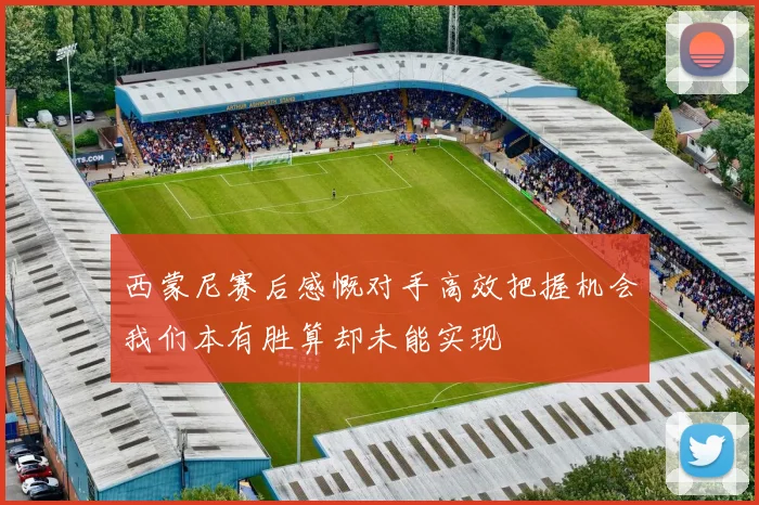 西蒙尼赛后感慨对手高效把握机会我们本有胜算却未能实现
