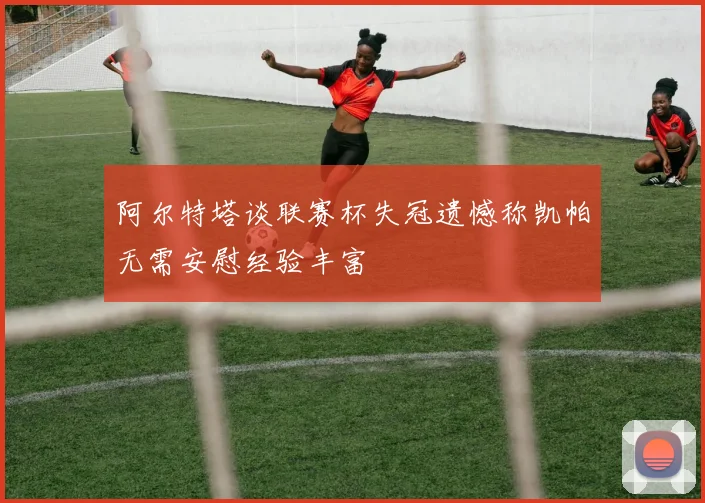 阿尔特塔谈联赛杯失冠遗憾称凯帕无需安慰经验丰富
