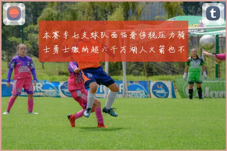 本赛季七支球队面临奢侈税压力骑士勇士缴纳超六千万湖人火箭也不甘示弱