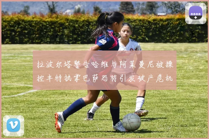 拉波尔塔警告哈维与阿莱曼尼被操控丰特执掌巴萨恐将引发破产危机