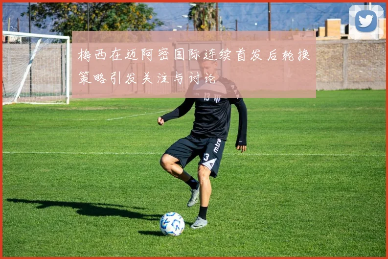 梅西在迈阿密国际连续首发后轮换策略引发关注与讨论