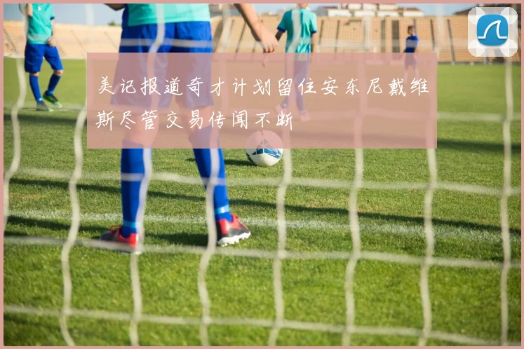 美记报道奇才计划留住安东尼戴维斯尽管交易传闻不断