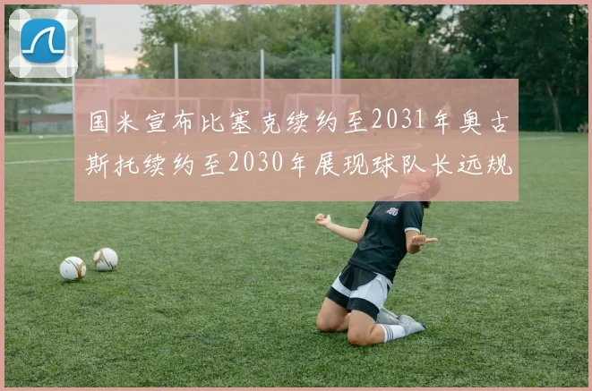 国米宣布比塞克续约至2031年奥古斯托续约至2030年展现球队长远规划