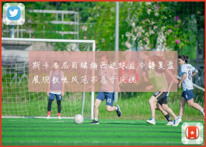 斯卡洛尼目睹梅西进球后冷静复盘展现教练风范不急于庆祝