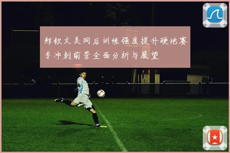 郑钦文美网后训练强度提升硬地赛季冲刺前景全面分析与展望
