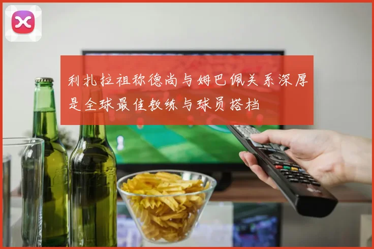 利扎拉祖称德尚与姆巴佩关系深厚是全球最佳教练与球员搭档