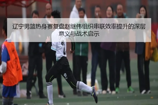 辽宁男篮热身赛复盘赵继伟组织串联效率提升的深层意义与战术启示
